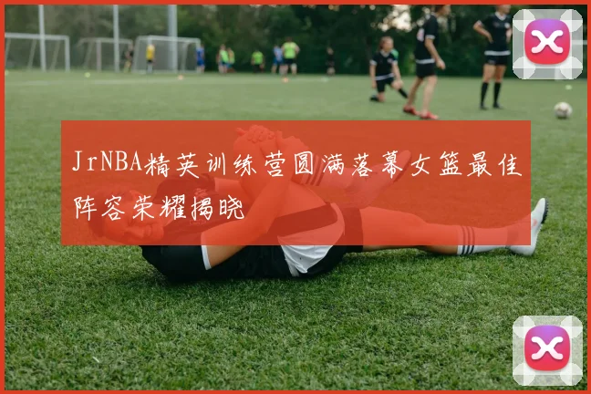 JrNBA精英训练营圆满落幕女篮最佳阵容荣耀揭晓
