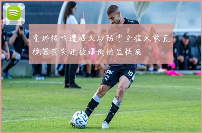 霍姆格伦遭遇文班防守全程未敢直视篮筐突进被逼倒地显怯场