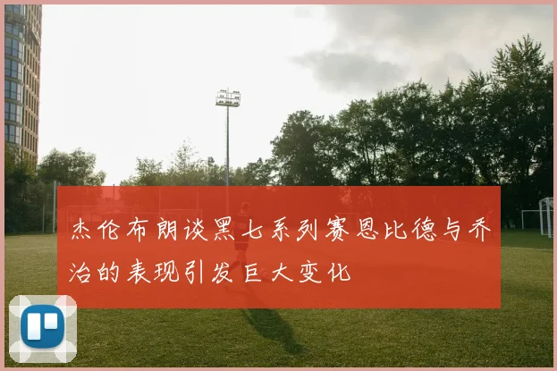 杰伦布朗谈黑七系列赛恩比德与乔治的表现引发巨大变化