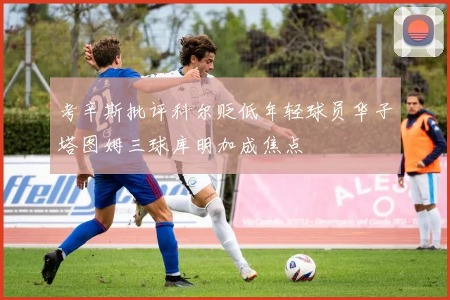考辛斯批评科尔贬低年轻球员华子塔图姆三球库明加成焦点