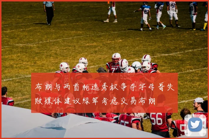 布朗与两首轮选秀权争夺字母哥失败媒体建议绿军考虑交易布朗