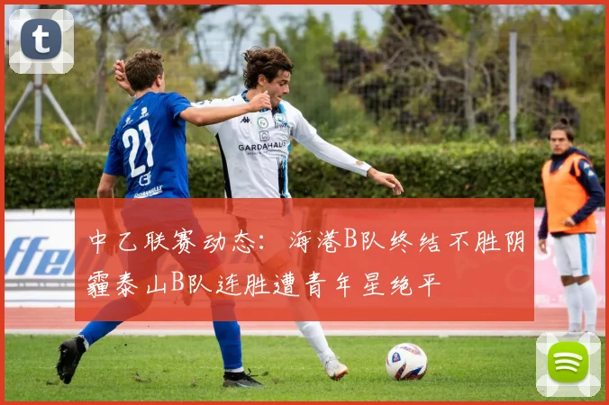 中乙联赛动态：海港B队终结不胜阴霾泰山B队连胜遭青年星绝平