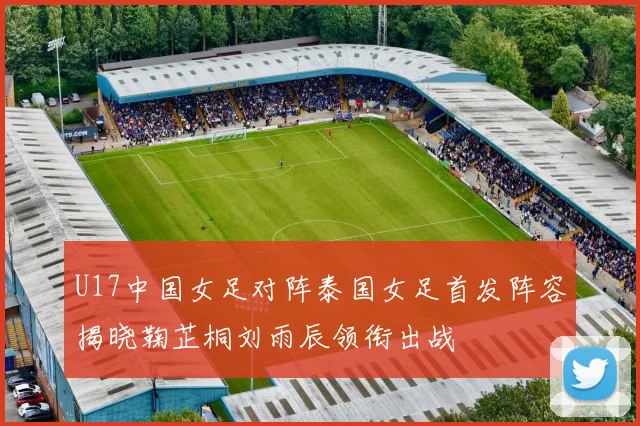 U17中国女足对阵泰国女足首发阵容揭晓鞠芷桐刘雨辰领衔出战