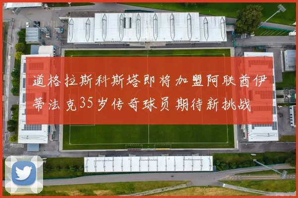 道格拉斯科斯塔即将加盟阿联酋伊蒂法克35岁传奇球员期待新挑战