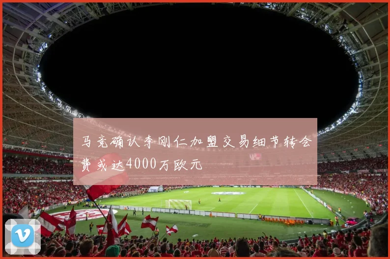 马竞确认李刚仁加盟交易细节转会费或达4000万欧元