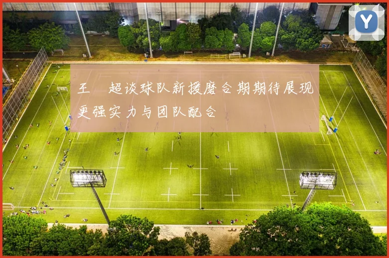 王燊超谈球队新援磨合期期待展现更强实力与团队配合