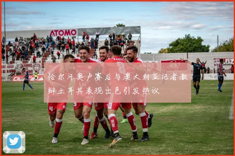 恰尔汗奥卢赛后与澳大利亚记者激辩土耳其表现出色引发热议