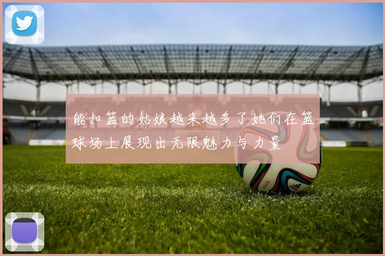 能扣篮的姑娘越来越多了她们在篮球场上展现出无限魅力与力量