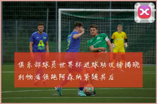 俱乐部球员世界杯进球助攻榜揭晓利物浦领跑阿森纳紧随其后