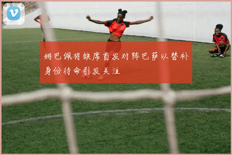 姆巴佩将缺席首发对阵巴萨以替补身份待命引发关注