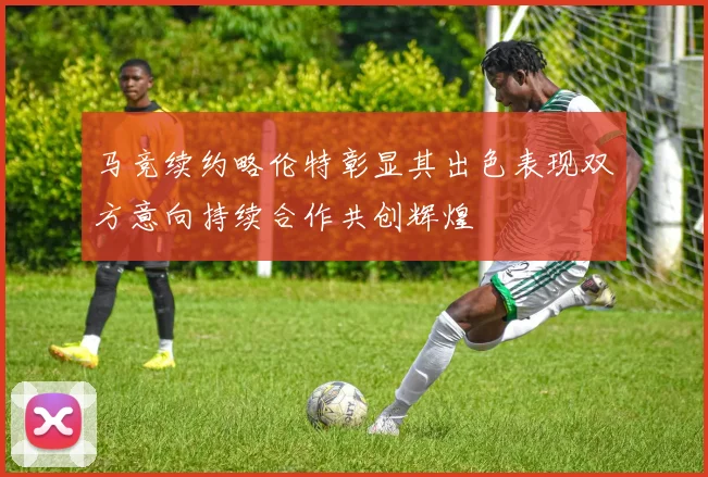 马竞续约略伦特彰显其出色表现双方意向持续合作共创辉煌