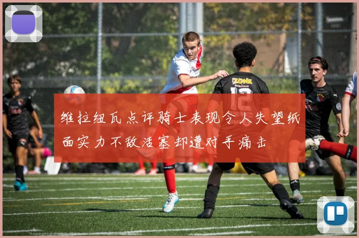 维拉纽瓦点评骑士表现令人失望纸面实力不敌活塞却遭对手痛击