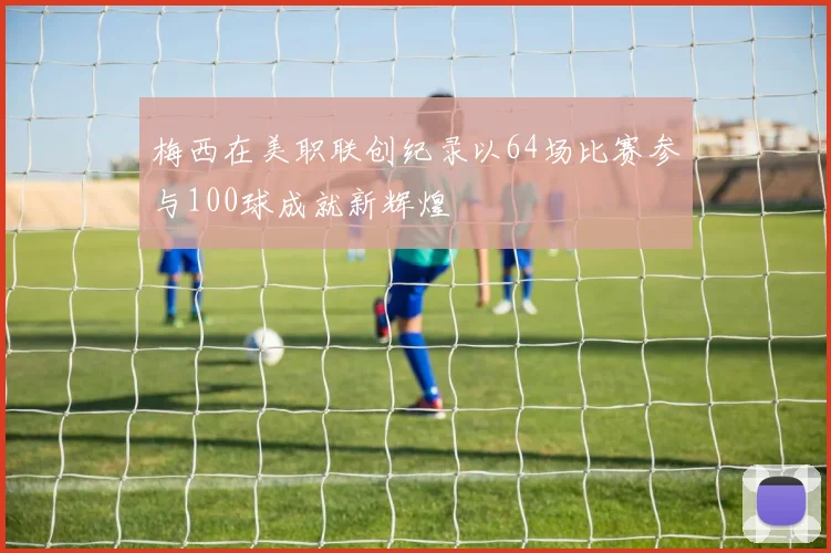 梅西在美职联创纪录以64场比赛参与100球成就新辉煌