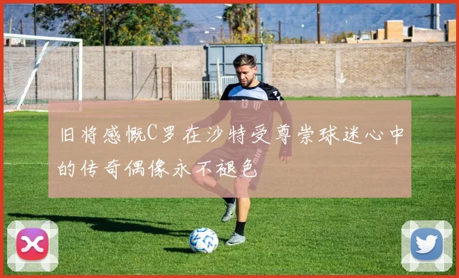 旧将感慨C罗在沙特受尊崇球迷心中的传奇偶像永不褪色