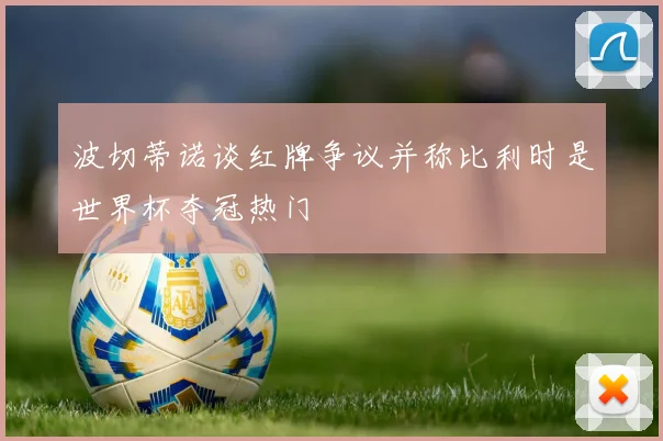 波切蒂诺谈红牌争议并称比利时是世界杯夺冠热门