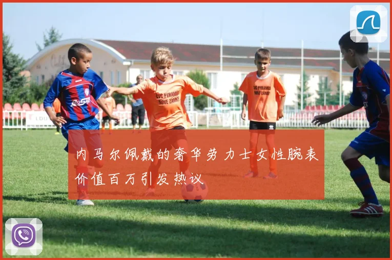 内马尔佩戴的奢华劳力士女性腕表价值百万引发热议