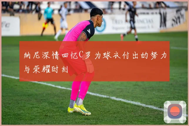 纳尼深情回忆C罗为球衣付出的努力与荣耀时刻