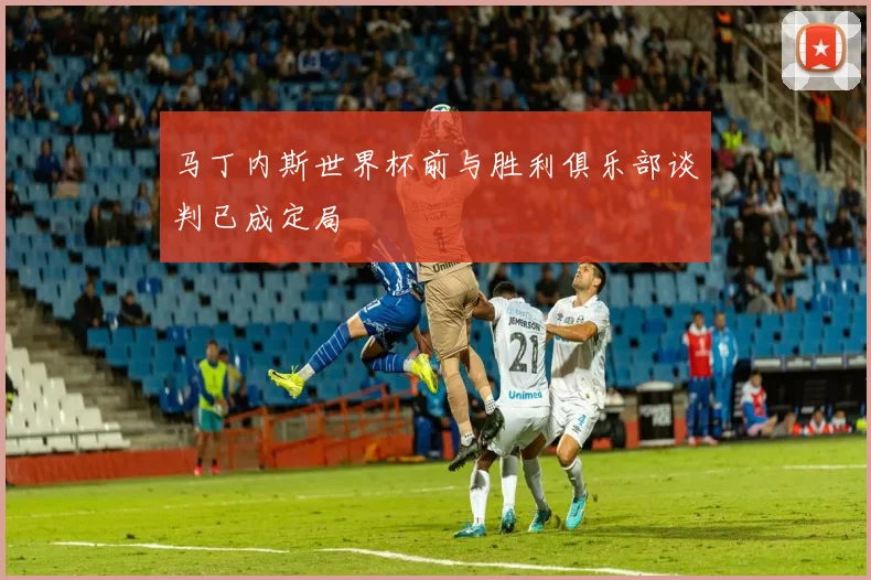 马丁内斯世界杯前与胜利俱乐部谈判已成定局