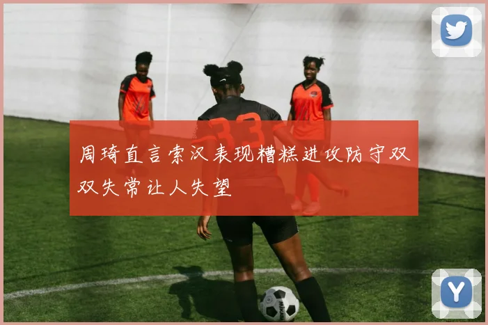 周琦直言索汉表现糟糕进攻防守双双失常让人失望