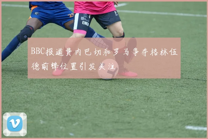 BBC报道费内巴切和罗马争夺格林伍德前锋位置引发关注