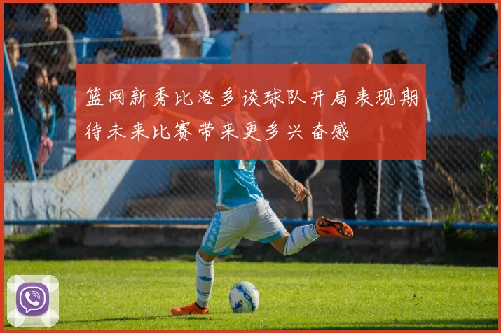 篮网新秀比洛多谈球队开局表现期待未来比赛带来更多兴奋感