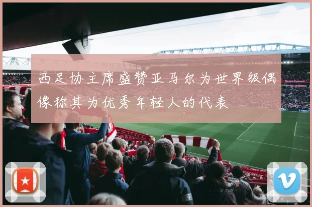 西足协主席盛赞亚马尔为世界级偶像称其为优秀年轻人的代表
