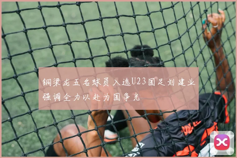铜梁龙五名球员入选U23国足刘建业强调全力以赴为国争光
