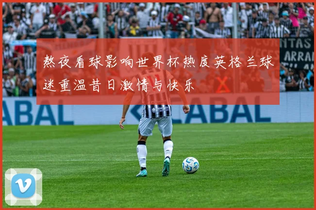熬夜看球影响世界杯热度英格兰球迷重温昔日激情与快乐