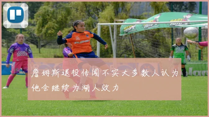 詹姆斯退役传闻不实大多数人认为他会继续为湖人效力