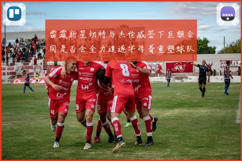 雷霆新星切特与杰伦威签下巨额合同是否会全力追逐字母哥重塑球队实力