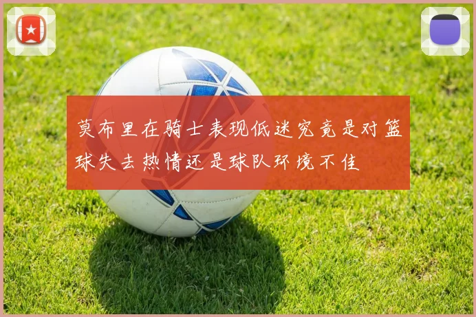 莫布里在骑士表现低迷究竟是对篮球失去热情还是球队环境不佳
