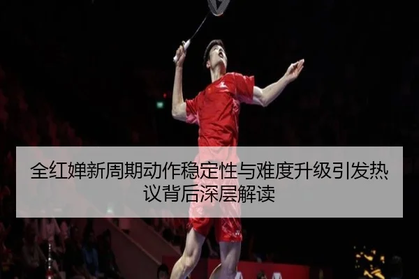 全红婵新周期动作稳定性与难度升级引发热议背后深层解读